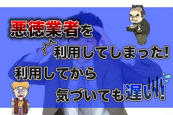 悪徳業者を利用してしまった！利用してから気づいても遅い！